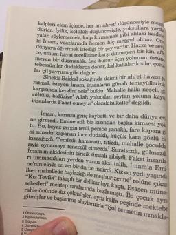 dürler. İyilik, kötülük düşüncesiyle, yoksullara yardi
kalpleri elem içinde, her an ahret" düşüncesiyle meşgı
yalan söylememek, kalp kırmamak gibi ahlaki kaidele
le İmam, vaazlarında hemen hiç meşgul olmaz. Onu
dünyaya öğretmek istediği bir şey vardır. Hazza ve sevi
ce, umum hayat tecellisine karşı dinmeyen bir kin, affe
meyen bir düşmanlık. İşte bunun için yolunun üstünd
tebessümler dudaklarda donar, kahkahalar kısılır,
lar çil yavrusu gibi dağılır.
Sinekli Bakkal sokağında daimi bir ahret havası
ratmak isteyen İmam, insanların günah temayüllerini
karşısında kendini aciz buldu. Mahalle halkı neşeli, gi
rültülü, bidüziyeAllah yolundan şeytan yoluna kaya
insanlardı. Fakat o meyus olacak hilkatte® değildi.
çocul
ya
İmam, karısını genç kaybetti ve bir daha dünya ev
ne girmedi. Emine adlı bir kızından başka kimsesi yok
tu. Bu, beyaz gergin tenli, pembe yanaklı, fare kapanı gi
bi sımsıkı kapanan ince dudaklı, küçük kara gözlü bir
kızcağızdı. Temizdi, hamarattı, titizdi, mahalle çocukla
rıyla oynamaya tenezzül etmezdi.? Suratsızdı, gülmezdi
İmam'ın akidesinin biricik timsali gibiydi. Fakat insanla
ri ummadıkları yerden vuran aksi talih, İmam'a Emi
ne’nin eliyle en acı bir darbe indirdi. Kız on yedi yaşında
iken mahallede haylazlığı ile meşhur zenne rolüne çıkan
"Kız Tevfik” lakaplı bir delikanlıya kaçtı. Esasen müna:
sebetleri mektep sıralarında başlamıştı. Iki çocuk ayni
rahle önünde diz çökmüşler, aynı kalfa peşinde mektebe
gitmişler ve başlanma alaylarında “Şol cennetin irmakla.
1 Öbür dünya.
2 Eğilimlerinin
3 Güçsüz.
4 Durmada
5 Umu'
6 Y