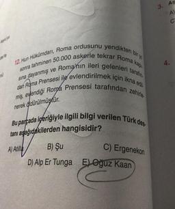 3. Aş
A)
C
4.
12. Hun Hükümdarı, Roma ordusunu yendikten bir y
sonra tahminen 50.000 askerle tekrar Roma kapi
dan Roma Prensesi ile evlendirilmek için ikna edil.
sına dayanmış ve Roma'nın ileri gelenleri tarafın.
miş, eylendiği Roma Prensesi tarafından zehirle.
nerek áldürülmüştür.
Bu parçada içeriğiyle ilgili bilgi verilen Türk des.
tanı aşağıdakilerden hangisidir?
A) Atilla
C) Ergenekon
B) Şu
D) Alp Er Tunga E) Oğuz Kaan
