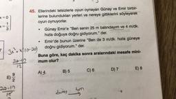 .
=
•
45. Ellerindeki telsizlerle oyun oynayan Günay ve Emir birbir-
x=0
lerine bulundukları yerleri ve nereye gittiklerini söyleyerek
oyun oynuyorlar.
3
Günay Emir'e “Ben senin 25 m batındayım ve 4 m/dk.
hızla doğuya doğru gidiyorum." der.
Emir'de bunun üzerine "Ben de 3 m/dk. hızla güneye
3x + x|10-20)
doğru gidiyorum." der.
Buna göre, kaç dakika sonra aralarındaki mesafe mini-
20-2
mum olur?
12
A) 4
B) 5
C) 6 D) 7 E) 8
.
20-19
Liney
4m
