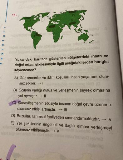 11.
a y in lari
Yukarıdaki haritada gösterilen bölgelerdeki insan ve
doğal ortam etkileşimiyle ilgili aşağıdakilerden hangisi
söylenemez?
A) Gür ormanlar ve iklim koşulları insan yaşamını olum-
suz etkiler. 1
-
B) Çöllerin varlığı nüfus ve yerleşmenin seyr