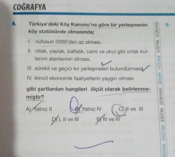 COĞRAFYA
Türkiye'deki Köy Kanunu'na göre bir yerleşmenin
köy statüsünde olmasında;
1. nüfusun 2000'den az olması,
II. otlak, yaylak, baltalik, cami ve okul gibi ortak kul-
lanım alanlarının olması,
III. sürekli ve geçici kır yerleşmeleri bulundurması
IV. i