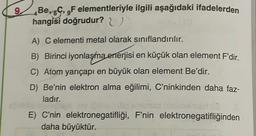 9
Be, 6C, 9F elementleriyle ilgili aşağıdaki ifadelerden
hangisi doğrudur? U
A) C elementi metal olarak sınıflandırılır.
B) Birinci iyonlaşma enerjisi en küçük olan element F'dir.
C) Atom yarıçapı en büyük olan element Be'dir.
D) Be'nin elektron alma eğilimi, C'ninkinden daha faz-
ladır.
E) C'nin elektronegatifliği, F'nin elektronegatifliğinden
daha büyüktür.