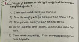 9
Be, 6C, 9F elementleriyle ilgili aşağıdaki ifadelerden
hangisi doğrudur? U
A) C elementi metal olarak sınıflandırılır.
B) Birinci iyonlaşma enerjisi en küçük olan element F'dir.
C) Atom yarıçapı en büyük olan element Be'dir.
D) Be'nin elektron alma eğilimi, C'ninkinden daha faz-
ladır.
E) C'nin elektronegatifliği, F'nin elektronegatifliğinden
daha büyüktür.
