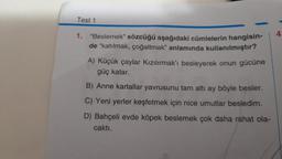 Test 1
4
1. "Beslemek” sözcüğü aşağıdaki cümlelerin hangisin-
de "katılmak, çoğaltmak" anlamında kullanılmıştır?
A) Küçük çaylar Kızılırmak'ı besleyerek onun gücüne
güç katar.
B) Anne kartallar yavrusunu tam altı ay böyle besler.
C) Yeni yerler keşfetmek için nice umutlar besledim.
D) Bahçeli evde köpek beslemek çok daha rahat ola-
caktı.