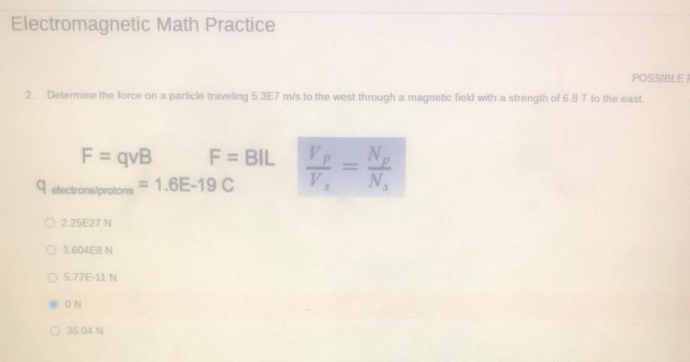 Electromagnetic Math Practice
POSSIBLE
Determine the force on a particle traveling 5.3E7 m/s to the west through a magnetic field with a strength of 6.8 T to the east.
2
F = qvB
F = BIL
9 electronsiprotons = 1.6E-19 C
V
N
2.25E27 N
3.604E8 N
5.77E-IN
ON
35.04 N
