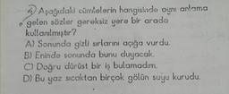 Aşağıdaki cümlelerin hangisinde aynı anlama
gelen sözler gereksiz yere bir arada
kullanılmıştır?
A) Sonunda gizli sırlarını açığa vurdu.
B) Eninde sonunda bunu duyacak.
C) Doğru dürüst bir iş bulamadım.
D) Bu yaz sıcaktan birçok gölün suyu kurudu.
