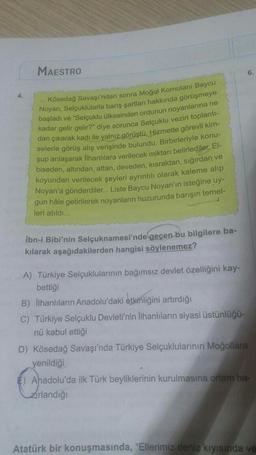 MAESTRO
6.
Kösedağ Savaşı'ndan sonra Moğal Komutanı Baycu
Noyan, Selçuklularla barış şartları hakkında görüşmeye
başladı ve "Selçuklu ülkesinden ordunun noyanlarına ne
kadar gelir gelir?" diye sorunca Selçuklu veziri toplanti-
dan çıkarak kadı ile yalnız g