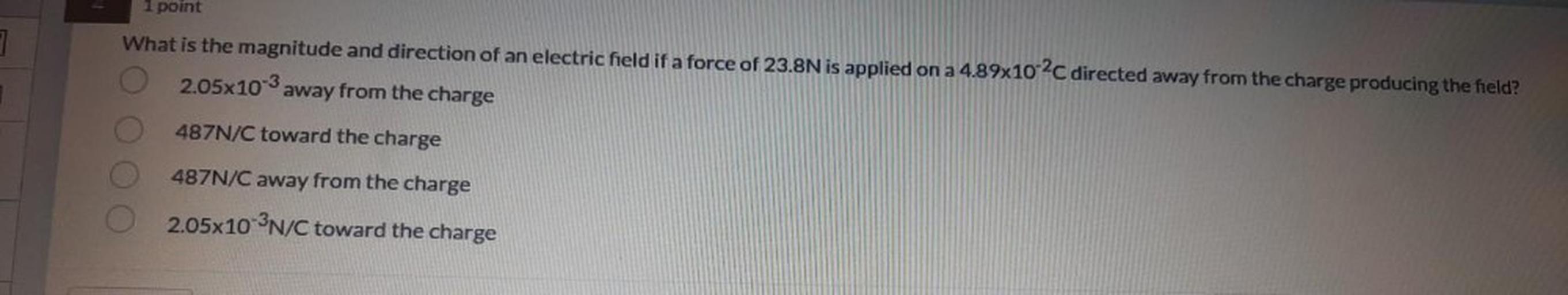 1 point
What is the magnitude and direction of an electric field if a force of 23.8N is applied on a 4.89x10-2C directed away from the charge producing the field?
2.05x10-3 away from the charge
487N/C toward the charge
O O O O
487N/C away from the charge
2.05x10-3N/C toward the charge