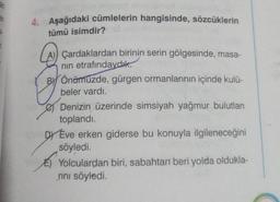 4. Aşağıdaki cümlelerin hangisinde, sözcüklerin
tümü isimdir?
Çardaklardan birinin serin gölgesinde, masa-
nin etrafındaydık.
BY Önümüzde, gürgen ormanlarının içinde kulü-
beler vardı.
Denizin üzerinde simsiyah yağmur bulutlan
toplandı.
DY Eve erken giderse bu konuyla ilgileneceğini
söyledi.
E) Yolculardan biri, sabahtan beri yolda oldukla-
rini söyledi.
