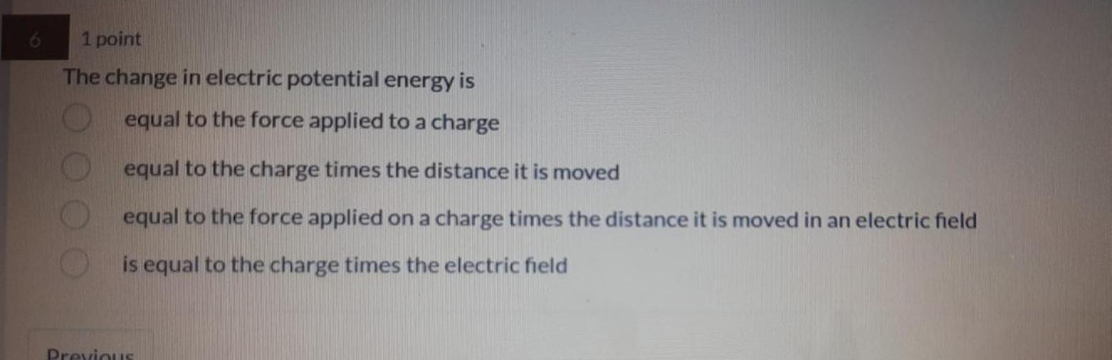 1 point
The change in electric potential energy is
equal to the force applied to a charge
equal to the charge times the distance it is moved
equal to the force applied on a charge times the distance it is moved in an electric field
is equal to the charge times the electric field
Previous
