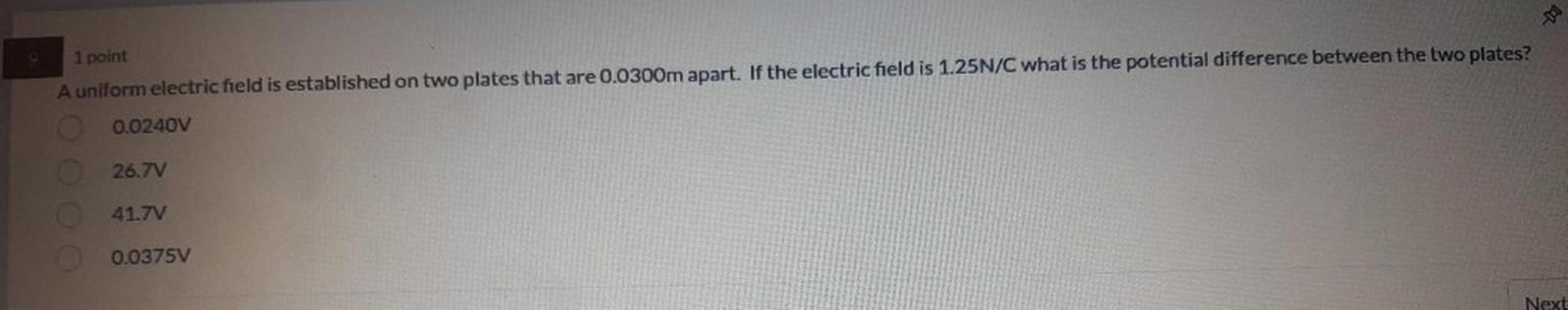 1 point
A uniform electric field is established on two plates that are 0.0300m apart. If the electric field is 1.25N/C what is the potential difference between the two plates?
0.0240V
26.7V
41.7V
0.0375V
Next