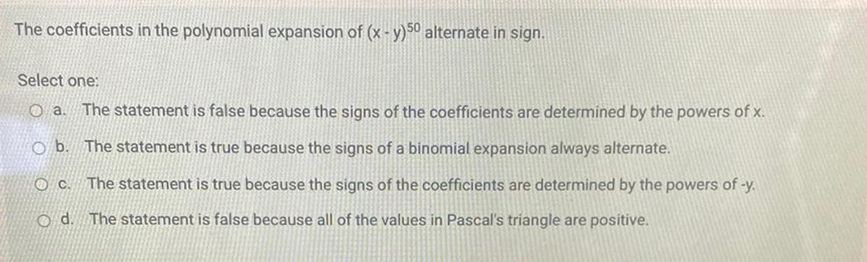 The coefficients in the polynomial expansion of (x - y) 50 alternate in sign.
Select one:
O a. The statement is false because the signs of the coefficients are determined by the powers of x.
O b. The statement is true because the signs of a binomial expansion always alternate.
O c. The statement is true because the signs of the coefficients are determined by the powers of -y.
od. The statement is false because all of the values in Pascal's triangle are positive.