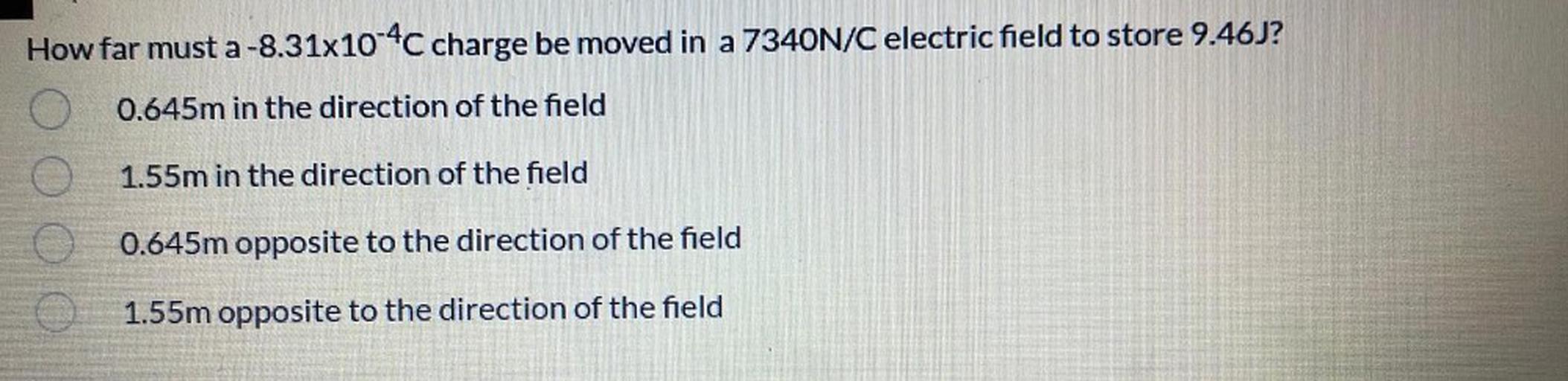 How far must a-8.31x10-4C charge be moved in a 7340N/C electric field to store 9.46J?
0.645m in the direction of the field
1.55m in the direction of the field
0.645m opposite to the direction of the field
1.55m opposite to the direction of the field