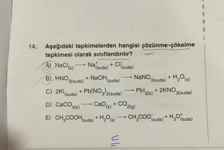 R
M
A
14.
Aşağıdaki tepkimelerden hangisi çözünme-çökelme
tepkimesi olarak sınıflandırılır?
(suda)
(suda)
A) NaCl(k)
Nat
+ CI,
+ NaOH (suda)
B) HNO3(suda)
NaNO,
+
3(suda) + H2O (5)
Pblack)
+ 2KNO3(suda)
C) 2K1(suda) + Pb(NO3)2(suda)
D) CaCO3(k)
k
CaOk) + C