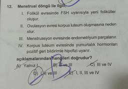 12.
Menstrual döngü ile ilgill,
1. Folikül evresinde FSH uyarısıyla yeni foliküller
oluşur.
II. Ovulasyon evresi korpus luteum oluşmasına neden
olur.
III. Menstruasyon evresinde endometriyum parçalanır.
IV. Korpus luteum evresinde yumurtalık hormonları
pozitif geri bildirimle hipofizi uyarır.
açıklamalarından
hangileri doğrudur?
A) Yalnız! B) II ve III C) 1 III ve IV
D) LH ve III
I
E) I, II, III ve IV