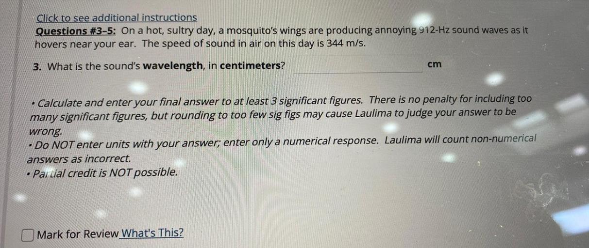 Click to see additional instructions
Questions #3-5: On a hot, sultry day, a mosquito's wings are producing annoying 912-Hz sound waves as it
hovers near your ear. The speed of sound in air on this day is 344 m/s.
3. What is the sound's wavelength, in centimeters?
cm
Calculate and enter your final answer to at least 3 significant figures. There is no penalty for including too
many significant figures, but rounding to too few sig figs may cause Laulima to judge your answer to be
wrong.
• Do NOT enter units with your answer; enter only a numerical response. Laulima will count non-numerical
answers as incorrect.
Partial credit is NOT possible.
.
Mark for Review What's This?