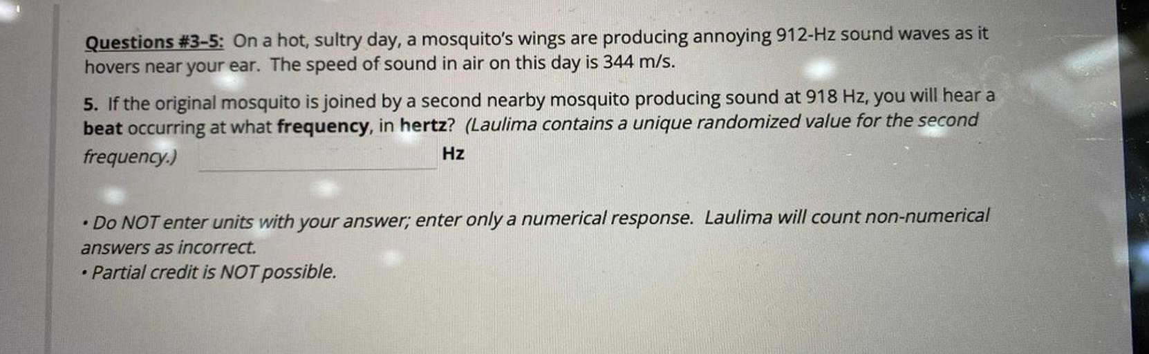 Questions #3-5: On a hot, sultry day, a mosquito's wings are producing annoying 912-Hz sound waves as it
hovers near your ear. The speed of sound in air on this day is 344 m/s.
5. If the original mosquito is joined by a second nearby mosquito producing sound at 918 Hz, you will hear a
beat occurring at what frequency, in hertz? (Laulima contains a unique randomized value for the second
frequency.)
Hz
.
• Do NOT enter units with your answer; enter only a numerical response. Laulima will count non-numerical
answers as incorrect.
• Partial credit is NOT possible.