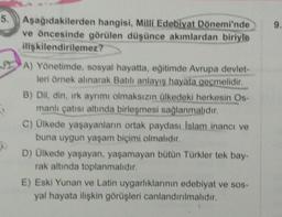 5.
9.
Aşağıdakilerden hangisi, Milli Edebiyat Dönemi'nde
ve öncesinde görülen düşünce akımlardan biriyle
ilişkilendirilemez?
A) Yönetimde, sosyal hayatta, eğitimde Avrupa devlet-
leri örnek alınarak Batılı anlayış hayata geçmelidir.
B) Dil, din, rk ayrımı olmaksızın ülkedeki herkesin Os-
manlı çatısı altında birleşmesi sağlanmalıdır.
C) Ülkede yaşayanların ortak paydası Islam inancı ve
buna uygun yaşam biçimi olmalıdır.
D) Ülkede yaşayan, yaşamayan bütün Türkler tek bay-
rak altında toplanmalıdır.
E) Eski Yunan ve Latin uygarlıklarının edebiyat ve sos-
yal hayata ilişkin görüşleri canlandırılmalıdır.
