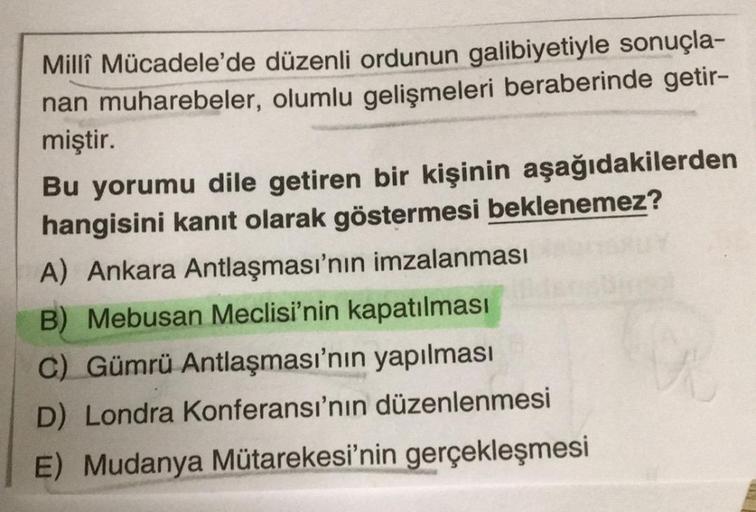 Milli Mücadele'de düzenli ordunun galibiyetiyle sonuçla-
nan muharebeler, olumlu gelişmeleri beraberinde getir-
miştir.
Bu yorumu dile getiren bir kişinin aşağıdakilerden
hangisini kanıt olarak göstermesi beklenemez?
A) Ankara Antlaşması'nın imzalanması
B)