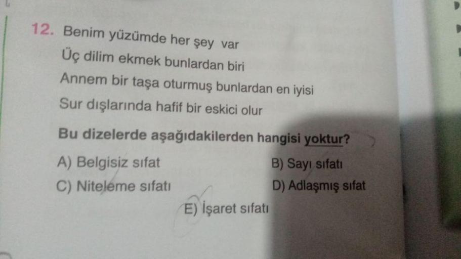 12. Benim yüzümde her şey var
Üç dilim ekmek bunlardan biri
Annem bir taşa oturmuş bunlardan en iyisi
Sur dışlarında hafif bir eskici olur
Bu dizelerde aşağıdakilerden hangisi yoktur?
A) Belgisiz sifat
B) Sayı sifati
C) Niteleme sıfatı
D) Adlaşmış sifat
E)