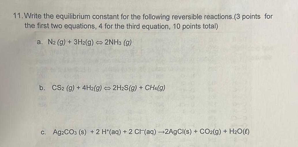 11. Write the equilibrium constant for the following reversible reactions.(3 points for
the first two equations, 4 for the third equation, 10 points total)
a. N2(g) + 3H2(g) 2NH3 (9)
b. CS2 (g) + 4H2(g) → 2H2S(9) + CH4(9)
+
+
c. Ag2CO3 (s) + 2 H+(aq) + 2 Cl(aq) +2AgCl(s) + CO2(g) + H2O(C)
+ 2