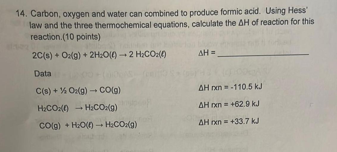 14. Carbon, oxygen and water can combined to produce formic acid. Using Hess'
law and the three thermochemical equations, calculate the AH of reaction for this
reaction (10 points)
2C(s) + O2(g) + 2H2O(l) → 2 H2CO2(e)
AH =
Data
C(s) + 12 O2(g) → CO(9)
AH rxn = -110.5 kJ
H2CO2(0) H2CO2(g)
AH rxn = +62.9 kJ
CO(g) + H2O() → H2CO2(g)
AH rxn = +33.7 kJ
