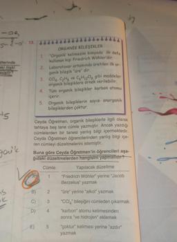 s- o. 13.
Gllerinde
aki ilişki
miştir?
ORGANİK BİLEŞİKLER
1. "Organik' kelimesini kimyada ilk defa
kullanan kişi Friedrich Wöhler'dir.
2. Laboratuvar ortamında üretilen ilk or
ganik bileşik "üre" dir.
3. CCIA, CHO ve CH1206 gibi maddeler
organik bileşiklere örnek verilebilir.
4.
Tüm organik bileşikler karbon atomu
içerir.
5. Organik bileşiklerin sayısı anorganik
bileşiklerden çoktur.
ts
Ceyda Öğretmen, organik bileşiklerle ilgili olarak
tahtaya beş tane cümle yazmıştır. Ancak yazdığı
cümlelerden bir tanesi yanlış bilgi içermektedir.
Ceyda Öğretmen öğrencilerinden yanlış bilgi içe-
ren cümleyi düzeltmelerini istemiştir.
Buna göre Ceyda Öğretmen'in öğrencileri aşa-
ğıdaki düzeltmelerden hangisini yapmaldır?
gon't
Cümle
Yapılacak düzeltme
1
"Friedrich Wöhler" yerine "Jacob
Berzelius" yazmak
is
B)
2
"üre" yerine "alkol" yazmak
ok
C)
3
"CCI," bileşiğini cümleden çıkarmak
D)
4
"karbon" atomu kelimesinden
sonra "ve hidrojen" eklemek
E) 5
"çoktur" kelimesi yerine "azdır"
yazmak
