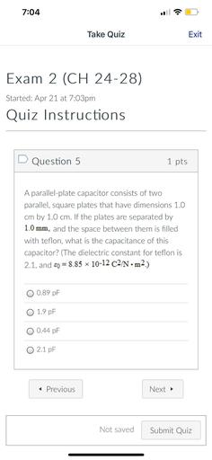 7:04
Take Quiz
Exit
Exam 2 (CH 24-28)
Started: Apr 21 at 7:03pm
Quiz Instructions
D Question 5
1 pts
A parallel-plate capacitor consists of two
parallel, square plates that have dimensions 1.0
cm by 1.0 cm. If the plates are separated by
1.0 mm, and the space between them is filled
with teflon, what is the capacitance of this
capacitor? (The dielectric constant for teflon is
2.1, and so = 8.85 x 10-12 c2N.m2.)
=
O 0.89 pF
O 1.9 pF
O 0.44 PF
0 2.1 pF
< Previous
Next →
Not saved
Submit Quiz