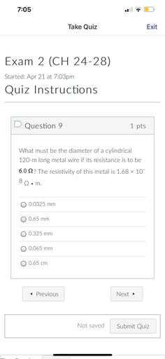 7:05
Take Quiz
Exit
Exam 2 (CH 24-28)
(
Started: Apr 21 at 7:03pm
Quiz Instructions
D Question 9
1 pts
What must be the diameter of a cylindrical
120-m long metal wire if its resistance is to be
6.012? The resistivity of this metal is 1.68 x 10
822•m.
.
0 0.0325 mm
O 0.65 mm
O 0.325 mm
O 0.065 mm
O 0.65 cm
< Previous
Next
Not saved
Submit Quiz