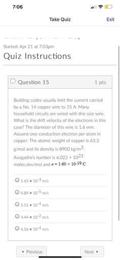 7:06
Take Quiz
Exit
Started: Apr 21 at 7:03pm
Quiz Instructions
Question 15
1 pts
Building codes usually limit the current carried
by a No. 14 copper wire to 15 A. Many
household circuits are wired with this size wire.
What is the drift velocity of the electrons in this
case? The diameter of this wire is 1.6 mm.
Assume one conduction electron per atom in
copper. The atomic weight of copper is 63.3
g/mol and its density is 8900 kg/m3.
Avogadro's number is 6.022 x 1023
molecules/mol and e = 1.60 10-19
O 1.65 x 10-3 m/s
0 4.89 x 10-5 m/s
O 5.51 x 10-4 m/s
O 4.44 x 10-2 m/s
.
O 4.56 x 10-4 m/s
< Previous
Next →