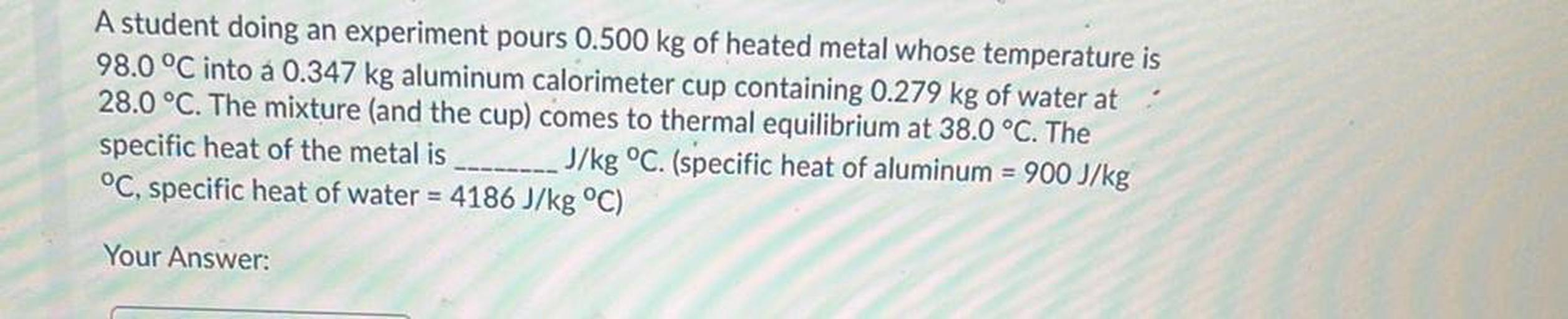 A student doing an experiment pours 0.500 kg of heated metal whose temperature is
98.0 °C into a 0.347 kg aluminum calorimeter cup containing 0.279 kg of water at
28.0 °C. The mixture (and the cup) comes to thermal equilibrium at 38.0 °C. The
specific heat of the metal is J/kg °C. (specific heat of aluminum = 900 J/kg
°C, specific heat of water = 4186 J/kg °C)
Your Answer: