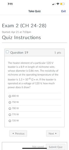 7:11
Take Quiz
Exit
Exam 2 (CH 24-28)
Started: Apr 21 at 7:03pm
Quiz Instructions
D Question 19
1 pts
The heater element of a particular 120-V
toaster is a 8.9-m length of nichrome wire,
whose diameter is 0.86 mm. The resistivity of
nichrome at the operating temperature of the
toaster is 1.3 x 10-62. m. If the toaster is
•
operated at a voltage of 120 V, how much
power does it draw?
O 800 W
0 750 W
O 700 W
O 770 W
O 720 W
< Previous
Next →
Not saved
Submit Quiz