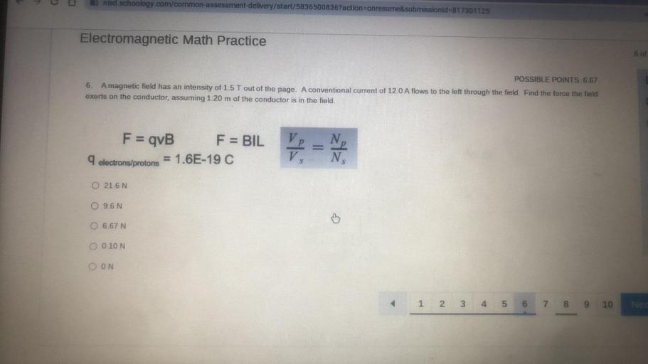 la nisd.schoology.com/common-assessment-delivery/start/5836500836?action=onresume&submissionid=817301125
Electromagnetic Math Practice
6 of
POSSIBLE POINTS: 6.67
6. A magnetic field has an intensity of 1.5 T out of the page. A conventional current of 12.0 A flows to the left through the field. Find the force the field
exerts on the conductor, assuming 1.20 m of the conductor is in the field.
F = qvB F = BIL
9
electrons/protons
= 1.6E-19 C
=
-
V.
N.
0 21.6 N
0 9,6 N
6.67 N
0.10 N
OON
1 2
3
3
4
U1
5
6
6
7 8 9
10
Ne