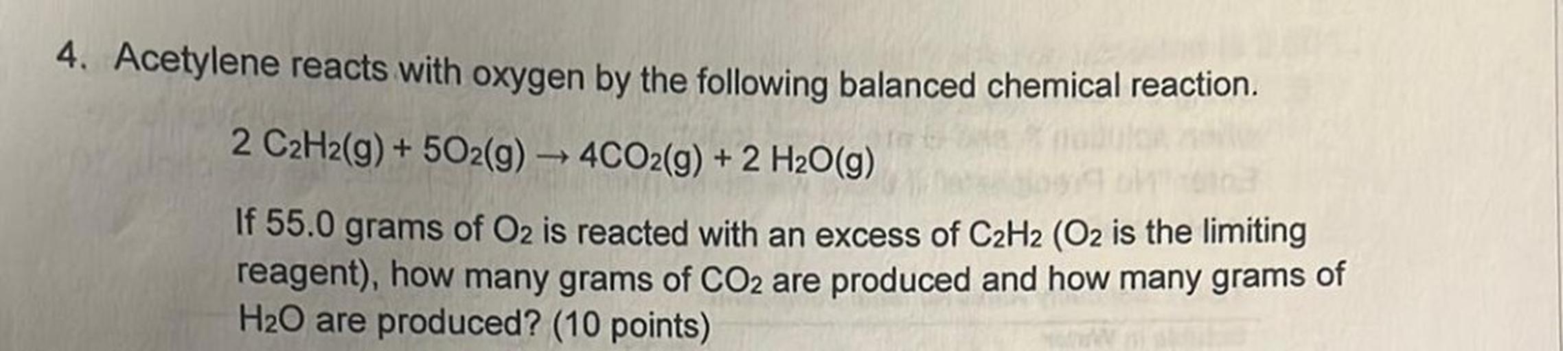 4. Acetylene reacts with oxygen by the following balanced chemical reaction.
2 C2H2(g) + 502(g) → 4CO2(g) + 2 H2O(g)
If 55.0 grams of Oz is reacted with an excess of C2H2 (O2 is the limiting
reagent), how many grams of CO2 are produced and how many grams of
H20 are produced? (10 points)