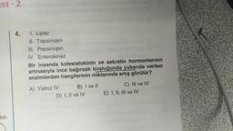 EST - 2
4.
I. Lipaz
II. Tripsinojen
III. Pepsinojen
IV. Enterokinaz
Bir insanda kolesistokinin ve sekretin hormonlarının
artmasıyla ince bağırsak boşluğunda yukarıda verilen
enzimlerden hangilerinin miktarında artış görülür?
A) Yalnız IV B) I ve II
C) III ve IV
D) I, II ve IV E) I, II, III ve IV
bö-
