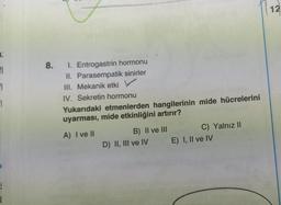 12
8.
FI
EL
El
1. Entrogastrin hormonu
II. Parasempatik sinirler
III. Mekanik etki
IV. Sekretin hormonu
Yukarıdaki etmenlerden hangilerinin mide hücrelerini
uyarması, mide etkinliğini artırır?
A) I ve II
B) II ve III
D) II, III ve IV
C) Yalnız 11
E) I, II ve IV