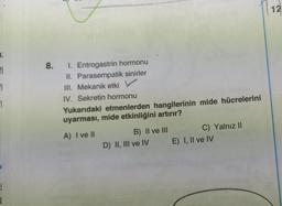 12
8.
FI
EL
El
1. Entrogastrin hormonu
II. Parasempatik sinirler
III. Mekanik etki
IV. Sekretin hormonu
Yukarıdaki etmenlerden hangilerinin mide hücrelerini
uyarması, mide etkinliğini artırır?
A) I ve II
B) II ve III
D) II, III ve IV
C) Yalnız 11
E) I, II ve IV
