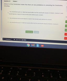 Question 12
Points 3
Article V of the Constitution states that there are two prohibitions to amending the Constitution,
including:
R
th
No amendment prior to 1808 that would affect the first and fourth clauses of Article 1, Section 9, and
would deprive a s
