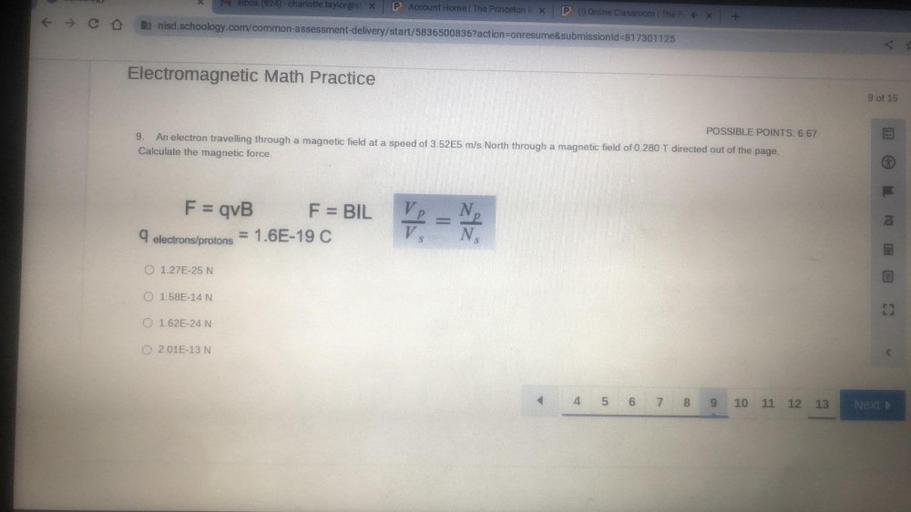 Inbox (924) - charlotte taylor@s x
P Account Home The Princeton X
P(Online Classroom | The X
ih nisd.schoology.com/common-assessment-delivery/start/5836500836?action=onresume&submissionid=817301125
Electromagnetic Math Practice
9 of 15
POSSIBLE POINTS: 6.67
9
An electron travelling through a magnetic field at a speed of 3.52E5 m/s North through a magnetic field of 0.280 T directed out of the page.
Calculate the magnetic force.
F = qvB
-
F = BIL
9 electrons/protons = 1.6E-19 C
V
313
O 1.27E-25 N
0 158E-14 N
1.62E-24 N
02.01E-13 N
4 5
6
7.
8
9
10 11 12
13
Next