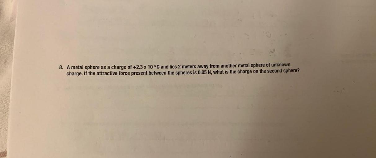 8. A metal sphere as a charge of +2.3 x 10-6C and lies 2 meters away from another metal sphere of unknown
charge. If the attractive force present between the spheres is 0.05 N, what is the charge on the second sphere?