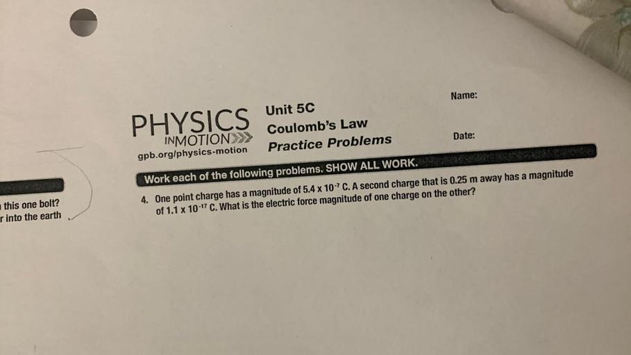 Name:
PHYSICS Unit 5C
Coulomb's Law
Practice Problems
Date:
INMOTION>>>
gpb.org/physics-motion
Work each of the following problems. SHOW ALL WORK.
4. One point charge has a magnitude of 5.4 x 10-7C. A second charge that is 0.25 m away has a magnitude
of 1.1 x 10-17 C. What is the electric force magnitude of one charge on the other?
this one bolt?
r into the earth