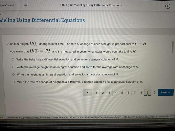 ck to Content
5.03 Quiz: Modeling Using Differential Equations
deling Using Differential Equations
A child's height, H(t), changes over time. The rate of change of child's height is proportional to 6 - H.
If you knew that H(0) = .75, and t is measured in years, what steps would you take to find H?
O Write the height as a differential equation and solve for a general solution of H.
O Write the average height as an integral equation and solve for the average rate of change of H.
O Write the height as an integral equation and solve for a particular solution of H.
O Write the rate of change of height as a differential equation and solve for a particular solution of H.
1
2
3
4
5
6
7
8
9
10
Next >
SVC.k12.com/learnx-svc/getindex/token/62610121b6511286ef09d8d8_d71ab05a-2000-4796-ba5a-024017accdfb/conceptid/MTH433B_Summit Calculus 05_03_Quiz CG/conceptType/../2-