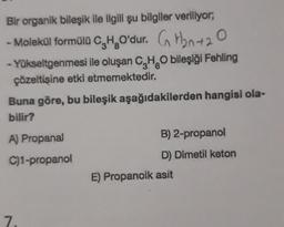 Bir organik bileşik ile ilgili şu bilgiler veriliyor,
- Molekül formüld C, H, O'dur. G H2n+20
- Yükseltgenmesi ile oluşan C, H. bileşiği Fehling
çözeltisine etki etmemektedir.
Buna göre, bu bileşik aşağıdakilerden hangisi ola-
bilir?
A) Propanal
B) 2-propanol
D) Dimetil keton
C)1-propanol
E) Propanoik asit
7.
