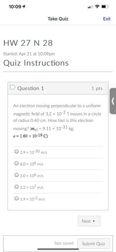 10:091
Take Quiz
Exit
HW 27 N 28
Started: Apr 21 at 10:09pm
Quiz Instructions
D Question 1
1 pts
s
An electron moving perpendicular to a uniform
magnetic field of 3.2 x 10-2 T moves in a circle
of radius 0.40 cm. How fast is this electron
moving? (mel = 9.11 x 10-31 kg,
e=1.60 x 10-19 C)
O 1.9 x 10-30 m/s
O 8.0 x 106 m/s
O 3.0 x 106 m/s
O 2.2 x 107 m/s
O 1.9 x 10-2 m/s
.
Next
Not saved
Submit Quiz