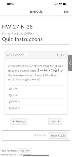 10:09
Take Quiz
Exit
HW 27 N 28
Started: Apr 21 at 10:09pm
Quiz Instructions
D Question 5
1 pts
r
A wire carries a 4.0-A current along the +x-axis
through a magnetic field B = (5.0 î+7.0 À I. If
i +
the wire experiences a force of 30 N k as a
result, how long is the wire?
O 1.5 m
O 1.1 m
O 0.87 m
O 0.63 m
< Previous
Next →
Not saved
Submit Quiz
Time Running: Hide Time
Attempt due: Apr 23 at 11.50nm