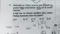16. Matematik ve Türkçe sınavına giren 40 kişilik bir
grubun %40'ı matematikten, %30'u her iki dersten
kalmıştır.
4 kişi her iki dersten geçtiğine göre, sadece
Türkçe dersinden kalan kaç kişidir?
B) 10 C) 12
E) 20
A) 6
D) 16
49
.....
40
201
yox am
-M
600
30 24
1-
12