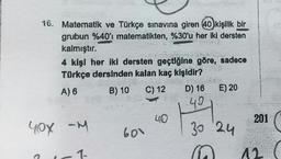 16. Matematik ve Türkçe sınavına giren 40 kişilik bir
grubun %40'ı matematikten, %30'u her iki dersten
kalmıştır.
4 kişi her iki dersten geçtiğine göre, sadece
Türkçe dersinden kalan kaç kişidir?
B) 10 C) 12
E) 20
A) 6
D) 16
49
.....
40
201
yox am
-M
600
30 24
1-
12
