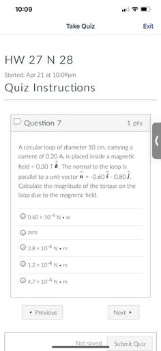 10:09
Take Quiz
Exit
HW 27 N 28
Started: Apr 21 at 10:09pm
Quiz Instructions
D Question 7
1 pts
s
=
A circular loop of diameter 10 cm, carrying a
current of 0.20 A, is placed inside a magnetic
field = 0.30 Tk. The normal to the loop is
parallel to a unit vector n = -0.60 i - 0.80 1.
Calculate the magnitude of the torque on the
loop due to the magnetic field.
A
=
O 0.60 x 10-4 Nom
zero
O 2.8 x 10-4 Nom
O 1.2 x 10-4 Nom
.
O 4.7 x 10-4 Nom
< Previous
Next →
Not saved
Submit Quiz
