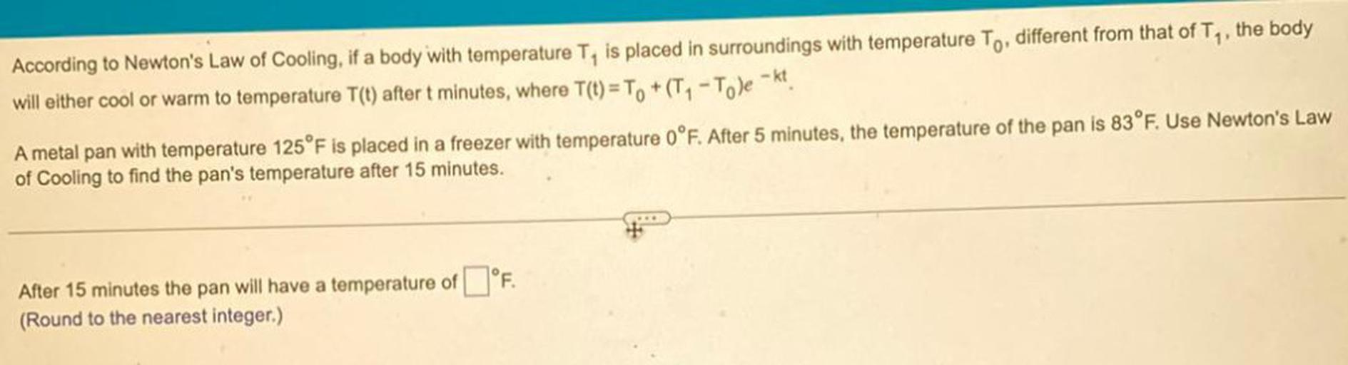 According to Newton's Law of Cooling, if a body with temperature T, is placed in surroundings with temperature To, different from that of Ty, the body
will either cool or warm to temperature T(t) after t minutes, where T(t) = T. +(T, -Tole - kt.
A metal pan with temperature 125°F is placed in a freezer with temperature 0°F. After 5 minutes, the temperature of the pan is 83 °F. Use Newton's Law
of Cooling to find the pan's temperature after 15 minutes.
After 15 minutes the pan will have a temperature of I°F.
(Round to the nearest integer.)