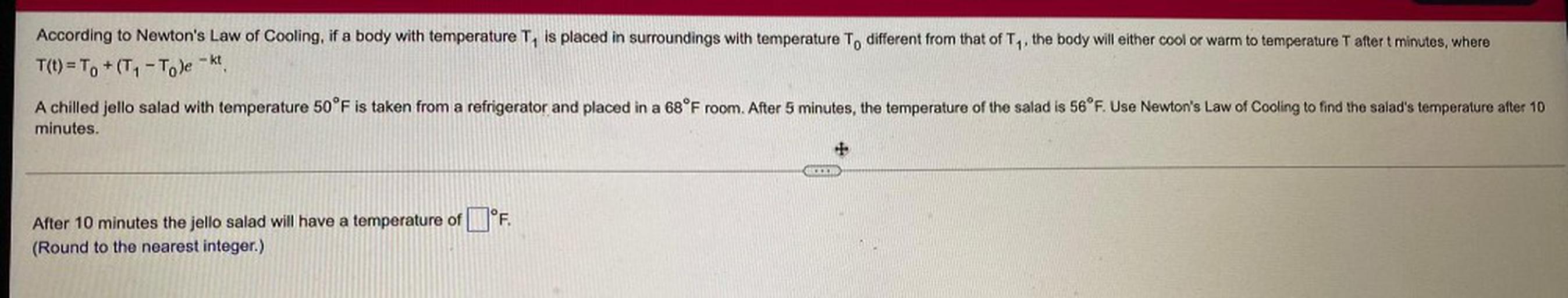 According to Newton's Law of Cooling, if a body with temperature T, is placed in surroundings with temperature To different from that of Ty, the body will either cool or warm to temperature T after t minutes, where
T(t) = To +(T1-To)e - kt
A chilled jello salad with temperature 50°F is taken from a refrigerator and placed in a 68°F room. After 5 minutes, the temperature of the salad is 56°F. Use Newton's Law of Cooling to find the salad's temperature after 10
minutes.
+
1
1°F
After 10 minutes the jello salad will have a temperature of
(Round to the nearest integer.)